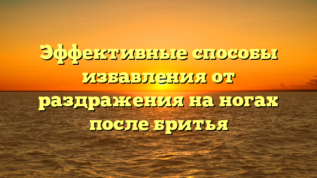 Эффективные способы избавления от раздражения на ногах после бритья