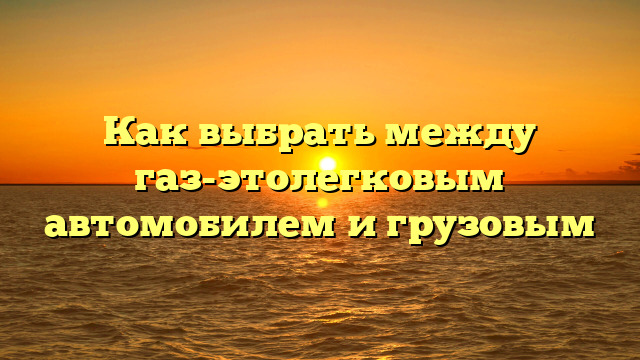 Как выбрать между газ-этолегковым автомобилем и грузовым
